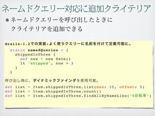 Grails-1.2                 :
   static namedQueries = {
     shippedInThree {
       def now = new Date()
       lt 'shipped', now + 3
     }
   }



def list = Item.shippedInThree.list(max: 10, offset: 5)
def list = Item.shippedInThree.count()
d e f l i s t = I t e m . s h i p p e d I n T h r e e . f i n d A l l B y N a m e L i k e (’ % ‘)
 