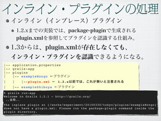|--   application.properties
|--   grails-app
|--   plugins
|     |-- exampleHongo ←
|     |   |--plugin.xml ← 1.2.x
|     |-- exampleShibuya ←
% grails run-app
Welcome to Grails 1.2.1 - http://grails.org/
 ..   ..
The inplace plugin at [/works/experiment/20100330/tokyo/plugins/exampleHongo]
does not have a plugin.xml. Please run the package-plugin command inside the
plugin directory.
 