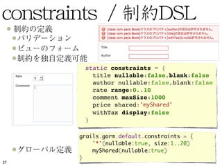  static constraints = {
         title nullable:false,blank:false
         author nullable:false,blank:false
         rate range:0..10
         comment maxSize:1000
         price shared:'myShared'
         withTax display:false
       }

     grails.gorm.default.constraints = {
         '*'(nullable:true, size:1..20)
         myShared(nullable:true)
     }
27
 