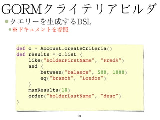 def c = Account.createCriteria()
def results = c.list {  
    like("holderFirstName", "Fred%")  
    and {   
        between("balance", 500, 1000)   
        eq("branch", "London")  
    }  
    maxResults(10)
    order("holderLastName", "desc")
}

                    32
 
