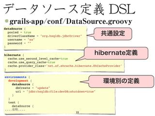 dataSource {
  pooled = true
  driverClassName = "org.hsqldb.jdbcDriver"
  username = "sa"
  password = ""
}

hibernate {
  cache.use_second_level_cache=true
  cache.use_query_cache=true
  cache.provider_class='net.sf.ehcache.hibernate.EhCacheProvider'
}

environments {
  development {
    dataSource {
      dbCreate = "update"
      url = "jdbc:hsqldb:file:devDB;shutdown=true"
    }
  }
  test {
    dataSource {
....   ....
                                       33
 
