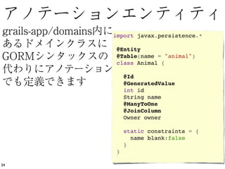import javax.persistence.*
      
      @Entity
      @Table(name = "animal")
      class Animal {
      
        @Id 
        @GeneratedValue
        int id
        String name
        @ManyToOne
        @JoinColumn
        Owner owner
      
        static constraints = {
          name blank:false
        }
      }

34
 