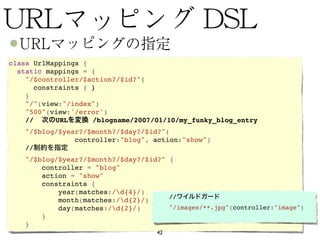 class UrlMappings {
  static mappings = {
    "/$controller/$action?/$id?"{
      constraints { }
    }
    "/"(view:"/index")
    "500"(view:'/error')
    //     URL      /blogname/2007/01/10/my_funky_blog_entry
    "/$blog/$year?/$month?/$day?/$id?"(
                controller:"blog", action:"show")
    //
      "/$blog/$year?/$month?/$day?/$id?" {
          controller = "blog"
          action = "show"
          constraints {
              year(matches:/d{4}/)
              month(matches:/d{2}/)     //
              day(matches:/d{2}/)       "/images/**.jpg"(controller:"image")
          }                           
      }
                                       42
 