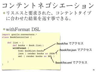 import grails.converters.*
class BookController {  

      def list = {   
                                          /book/list
          def books = Book.list()   
          withFormat {    
              html bookList:books            /book/list.json
              json { render books as JSON }   
              xml { render books as XML }   
          }  
      }
                                           /book/list.xml
}

                                                               45
 