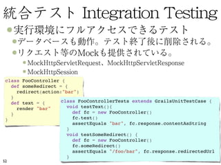 class FooController {
   def someRedirect = { 
     redirect(action:"bar") 
   }
   def text = {      class FooControllerTests extends GrailsUnitTestCase {
     render "bar"      void testText(){ 
   }                     def fc = new FooController() 
 }                       fc.text() 
                         assertEquals "bar", fc.response.contentAsString 
                       }
                       void testSomeRedirect() {
                         def fc = new FooController() 
                         fc.someRedirect() 
                         assertEquals "/foo/bar", fc.response.redirectedUrl 
                       } 
52
 
