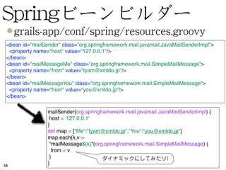 <bean id="mailSender" class="org.springframework.mail.javamail.JavaMailSenderImpl">
  <property name="host" value="127.0.0.1"/>
 </bean>
 <bean id="mailMessageMe" class="org.springframework.mail.SimpleMailMessage">
  <property name="from" value="tyam@xmldo.jp"/>
 </bean>
 <bean id="mailMessageYou" class="org.springframework.mail.SimpleMailMessage">
  <property name="from" value="you@xmldo.jp"/>
 </bean>

                 mailSender(org.springframework.mail.javamail.JavaMailSenderImpl) {
                  host = '127.0.0.1'
                 }
                 def map = ["Me":"tyam@xmldo.jp","You":"you@xmldo.jp"]
                 map.each{k,v->
                  "mailMessage${k}"(org.springframework.mail.SimpleMailMessage) {
                   from = v
                  }
58               }
 