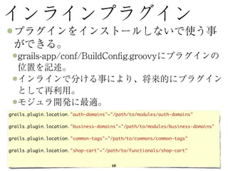 grails.plugin.location."auth-domains"="/path/to/modules/auth-domains"

grails.plugin.location."business-domains"="/path/to/modules/business-domains"

grails.plugin.location."common-tags"="/path/to/commons/common-tags"

grails.plugin.location."shop-cart"="/path/to/functionals/shop-cart"


                                      68
 