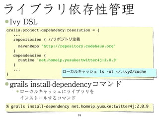 grails.project.dependency.resolution = {
   ...
   repositories { //
     mavenRepo "http://repository.codehaus.org"
    }
    dependencies {
      runtime 'net.homeip.yusuke:twitter4j:2.0.9'
    }
    ...
                                         ls -al ~/.ivy2/cache
}




% grails install-dependency net.homeip.yusuke:twitter4j:2.0.9

                               74
 