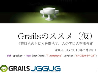 Grailsのススメ（仮）
       「天は人の上に人を造らず、人の下に人を造らず」
                                  @JGGUG 2010年7月24日
def speaker = new Cast(name:"T.Yamamoto",version:"G*-2010-07-24")




                                                                1
 