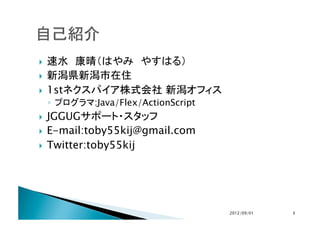   速水　康晴（はやみ　やすはる）
  新潟県新潟市在住

  1stネクスパイア株式会社 新潟オフィス
     ◦  プログラマ:Java/Flex/ActionScript
  JGGUGサポート・スタッフ
  E-mail:toby55kij@gmail.com

  Twitter:toby55kij	




                                       2012/09/01	
   2	
 