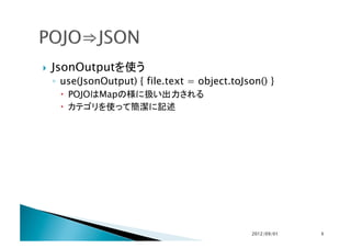     JsonOutputを使う
     ◦  use(JsonOutput) { file.text = object.toJson() }
        POJOはMapの様に扱い出力される
        カテゴリを使って簡潔に記述




                                                  2012/09/01	
   5	
 