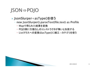     JsonSlurper+asType()を使う
     ◦  new JsonSlurper().parseText(file.text) as Profile
        Mapで得られた結果を変換
        POJO側に引数なしのコンストラクタが無いと失敗する
        Listクラスへの変換はasType()に細工→カテゴリを使う




                                                 2012/09/01	
   6	
 