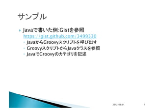     Javaで書いた例:Gistを参照
     https://gist.github.com/3499330
     ◦  JavaからGroovyスクリプトを呼び出す
     ◦  GroovyスクリプトからJavaクラスを参照
     ◦  JavaでGroovyのカテゴリを記述	




                                       2012/09/01	
   7	
 