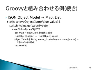  JSON Object Model → Map, List
static toJavaObject(JsonValue value) {
switch (value.getValueType()) {
case ValueType.OBJECT:
def map = new LinkedHashMap()
JsonObject object = (JsonObject) value
object?.each { String name, JsonValue v -> map[name] =
toJavaObject(v) }
return map
2013/09/20 10
 