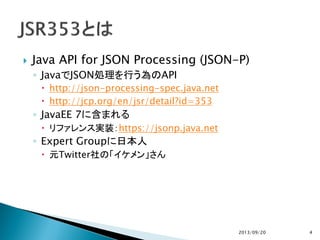  Java API for JSON Processing (JSON-P)
◦ JavaでJSON処理を行う為のAPI
 http://json-processing-spec.java.net
 http://jcp.org/en/jsr/detail?id=353
◦ JavaEE 7に含まれる
 リファレンス実装：https://jsonp.java.net
◦ Expert Groupに日本人
 元Twitter社の「イケメン」さん
2013/09/20 4
 