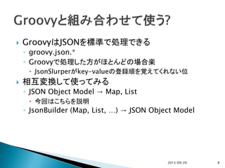  GroovyはJSONを標準で処理できる
◦ groovy.json.*
◦ Groovyで処理した方がほとんどの場合楽
 JsonSlurperがkey-valueの登録順を覚えてくれない位
 相互変換して使ってみる
◦ JSON Object Model → Map, List
 今回はこちらを説明
◦ JsonBuilder (Map, List, …) → JSON Object Model
2013/09/20 8
 