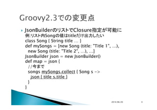 !  JsonBuilderのリストでClosure指定が可能に
例:リスト内Songの値はtitleだけ出力したい
class Song { String title … }
def mySongs = [new Song (title: "...