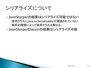  JsonSlurperの結果はシリアライズ可能ではない
◦ 使用クラスにjava.io.Serializableが実装されていない
◦ 解析の種類によって使用クラスは異なる
 JsonSlurperClassicの結果はシリアライズ可能
2015-6-26 10
 