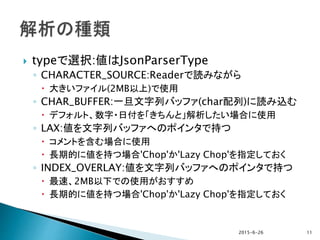  typeで選択:値はJsonParserType
◦ CHARACTER_SOURCE:Readerで読みながら
 大きいファイル(2MB以上)で使用
◦ CHAR_BUFFER:一旦文字列バッファ(char配列)に読み込む
 デフォルト、数字・日付を「きちんと」解析したい場合に使用
◦ LAX:値を文字列バッファへのポインタで持つ
 コメントを含む場合に使用
 長期的に値を持つ場合'Chop'か'Lazy Chop'を指定しておく
◦ INDEX_OVERLAY:値を文字列バッファへのポインタで持つ
 最速、2MB以下での使用がおすすめ
 長期的に値を持つ場合'Chop'か'Lazy Chop'を指定しておく
2015-6-26 11
 