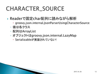  Readerで固定char配列に読みながら解析
 groovy.json.internal.JsonParserUsingCharacterSource
◦ 値は各クラス
◦ 配列はArrayList
◦ オブジェクトはgroovy.json.internal.LazyMap
 Serializableが実装されていない!
2015-6-26 12
 