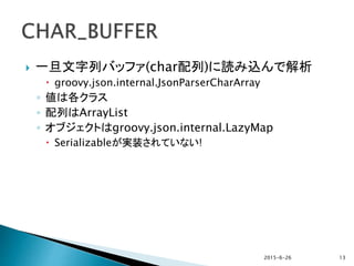  一旦文字列バッファ(char配列)に読み込んで解析
 groovy.json.internal.JsonParserCharArray
◦ 値は各クラス
◦ 配列はArrayList
◦ オブジェクトはgroovy.json.internal.LazyMap
 Serializableが実装されていない!
2015-6-26 13
 