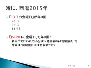  「13日の金曜日」が年３回
◦ 2/13
◦ 3/13
◦ 11/13
 「JSON日の金曜日」も年３回?
◦ 新潟市で行われているJSON勉強会(時々懇親会だけ)
◦ 今年は2回開催(1回は懇親会だけ)
2015-6-26 4
 