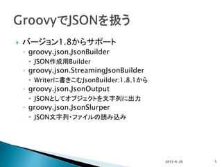  バージョン1.8からサポート
◦ groovy.json.JsonBuilder
 JSON作成用Builder
◦ groovy.json.StreamingJsonBuilder
 Writerに書きこむJsonBuilder:1.8.1から
◦ groovy.json.JsonOutput
 JSONとしてオブジェクトを文字列に出力
◦ groovy.json.JsonSlurper
 JSON文字列・ファイルの読み込み
2015-6-26 5
 