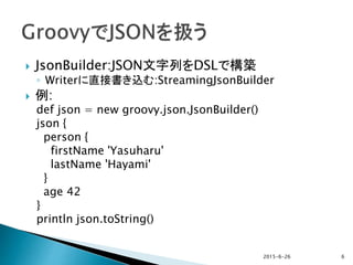  JsonBuilder:JSON文字列をDSLで構築
◦ Writerに直接書き込む:StreamingJsonBuilder
 例:
def json = new groovy.json.JsonBuilder()
json {
person {
firstName 'Yasuharu'
lastName 'Hayami'
}
age 42
}
println json.toString()
2015-6-26 6
 