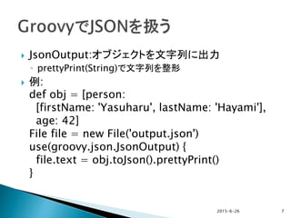  JsonOutput:オブジェクトを文字列に出力
◦ prettyPrint(String)で文字列を整形
 例:
def obj = [person:
[firstName: 'Yasuharu', lastName: 'Hayami'],
age: 42]
File file = new File('output.json')
use(groovy.json.JsonOutput) {
file.text = obj.toJson().prettyPrint()
}
2015-6-26 7
 