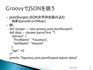  JsonSlurper:JSON文字列を読み込む
◦ 結果はJavaのListやMapに
 例:
def slurper = new groovy.json.JsonSlurper()
def data = slurper.parseText '''{
"person": {
"firstName": "Yasuharu",
"lastName": "Hayami"
},
"age": 42
}'''
println "${groovy.json.JsonOutput.toJson data}"
2015-6-26 8
 