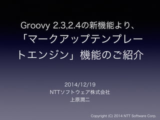 Groovy 2.3,2.4の新機能より、
「マークアップテンプレー
トエンジン」機能のご紹介
2014/12/19
NTTソフトウェア株式会社
上原潤二
Copyright (C) 2014 NTT Software Corp.
 