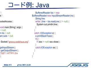 .*;                                        BufferedReader bis = new
et.*;                                BufferedReader(new InputStreamReader(ins));
                                           String line;
SocketAccess {                             while ((line = bis.readLine()) != null) {
                                             System.out.println(line);
void main(String[] args) {                 }
 = null;                                 }
m ins = null;                            catch (IOException e) {
am outs = null;                            e.printStackTrace();
                                           try {
w Socket("groovy.codehaus.org",              if (soc != null) soc.close();
                                           }
 getInputStream();                         catch(IOException ex) {}
c.getOutputStream();                     }
 ("GET / HTTP/1.0n                    }
));                                  }


        Slide # 5   g*ws 2011.2.24
 
