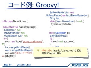 import java.io.*;                                    BufferedReader bis = new
import java.net.*;                             BufferedReader(new InputStreamReader(ins));
                                                     String line;
public class SocketAccess {                          while ((line = bis.readLine()) != null) {
                                                       System.out.println(line);
  public static void main(String[] args) {           }
   Socket soc = null;                              }
   InputStream ins = null;                         catch (IOException e) {
   OutputStream outs = null;                         e.printStackTrace();
   try {                                             try {
     soc = new Socket("groovy.codehaus.org",           if (soc != null) soc.close();
80);                                                 }
     ins = soc.getInputStream();                     catch(IOException ex) {}
     outs = soc.getOutputStream();                 }
     outs.write("GET / HTTP/1.0n                }
n".getBytes());                               }


  Slide # 7      g*ws 2011.2.24
 