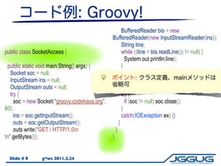 BufferedReader bis = new
                                               BufferedReader(new InputStreamReader(ins));
                                                     String line;
public class SocketAccess {                          while ((line = bis.readLine()) != null) {
                                                       System.out.println(line);
  public static void main(String[] args) {           }
   Socket soc = null;                              }
   InputStream ins = null;                         catch (IOException e) {
   OutputStream outs = null;                         e.printStackTrace();
   try {                                             try {
     soc = new Socket("groovy.codehaus.org",           if (soc != null) soc.close();
80);                                                 }
     ins = soc.getInputStream();                     catch(IOException ex) {}
     outs = soc.getOutputStream();                 }
     outs.write("GET / HTTP/1.0n                }
n".getBytes());                               }


  Slide # 8     g*ws 2011.2.24
 