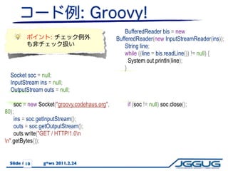 BufferedReader bis = new
                                               BufferedReader(new InputStreamReader(ins));
                                                   String line;
                                                   while ((line = bis.readLine()) != null) {
                                                     System.out.println(line);
                                                   }
   Socket soc = null;                            }
   InputStream ins = null;                       catch (IOException e) {
   OutputStream outs = null;                       e.printStackTrace();
   try {                                           try {
     soc = new Socket("groovy.codehaus.org",         if (soc != null) soc.close();
80);                                               }
     ins = soc.getInputStream();                   catch(IOException ex) {}
     outs = soc.getOutputStream();               }
     outs.write("GET / HTTP/1.0n
n".getBytes());


          9
  Slide #10     g*ws 2011.2.24
 