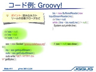 bis = new BufferedReader(new
                                              InputStreamReader(ins));
                                                  def line = null;
                                                  while ((line = bis.readLine()) != null) {
                                                    System.out.println(line);
                                                  }
  def soc = null;
  def ins = null;
  def outs = null;

    soc = new Socket("groovy.codehaus.org",        if (soc != null) soc.close();
80);
    ins = soc.getInputStream();
    outs = soc.getOutputStream();
    outs.write("GET / HTTP/1.0n
n".getBytes());


  Slide #11      g*ws 2011.2.24
 