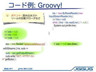 bis = new BufferedReader(new
                                               InputStreamReader(ins));
                                                   def line = null;
                                                   while ((line = bis.readLine()) != null) {
                                                     System.out.println(line);
                                                   }
  def soc = null;
                                               }
  def ins = null;
  def outs = null;

     soc = new Socket("groovy.codehaus.org",        if (soc != null) soc.close();
80);
 .withStreams { ins, outs ->
     ins = soc.getInputStream();
     outs = soc.getOutputStream();
     outs.write("GET / HTTP/1.0n
n".getBytes());


  Slide #11      g*ws 2011.2.24
 