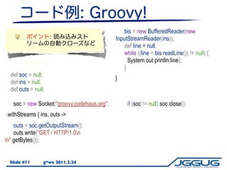 bis = new BufferedReader(new
                                               InputStreamReader(ins));
                                                   def line = null;
                                                   while ((line = bis.readLine()) != null) {
                                                     System.out.println(line);
                                                   }
  def soc = null;
                                               }
  def ins = null;
  def outs = null;

     soc = new Socket("groovy.codehaus.org",        if (soc != null) soc.close();
80);
 .withStreams { ins,outs ->
                 ins, outs ->
     ins = soc.getInputStream();
     outs = soc.getOutputStream();
     outs.write("GET / HTTP/1.0n
n".getBytes());


  Slide #11      g*ws 2011.2.24
 
