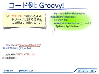 bis = new BufferedReader(new
                                        InputStreamReader(ins));
                                             def line = null;
                                            ins.eachLine{ bis.readLine()) != null) {
                                             while ((line = line ->
                                               System.out.println(line);
                                             }
                                          }



    new Socket("groovy.codehaus.org",
80).withStreams { ins, outs ->

    outs.write("GET / HTTP/1.0n
n".getBytes());



  Slide #12     g*ws 2011.2.24
 