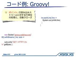 bis = new BufferedReader(new
                                        InputStreamReader(ins));
                                             def line = null;
                                            ins.eachLine{ bis.readLine()) != null) {
                                             while ((line = line ->
                                               System.out.println(line);
                                             }
                                          }



    new Socket("groovy.codehaus.org",
80).withStreams { ins, outs ->

    outs.write("GET / HTTP/1.0n
n".getBytes());



  Slide #12     g*ws 2011.2.24
 