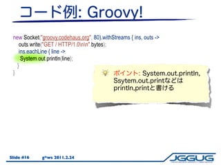 new Socket("groovy.codehaus.org", 80).withStreams { ins, outs ->
    outs.write("GET / HTTP/1.0nn".bytes);
    ins.eachLine { line ->
     System.out.println(line);
   }
 }




Slide #16    g*ws 2011.2.24
 
