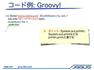 new Socket("groovy.codehaus.org", 80).withStreams { ins, outs ->
    outs.write("GET / HTTP/1.0nn".bytes);
    ins.eachLine { line ->
     println(line);
     System.out.println(line);
   }
 }




Slide #16    g*ws 2011.2.24
 