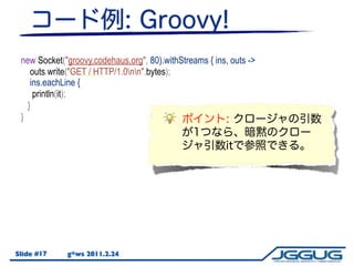 new Socket("groovy.codehaus.org", 80).withStreams { ins, outs ->
    outs.write("GET / HTTP/1.0nn".bytes);
    ins.eachLine { line ->
     println(it);
     println(line);
   }
 }




Slide #17    g*ws 2011.2.24
 