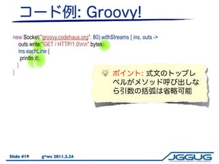 new Socket("groovy.codehaus.org", 80).withStreams { ins, outs ->
    outs.write("GET / HTTP/1.0nn".bytes)
    ins.eachLine {
     println(it)
   }
 }




Slide #19    g*ws 2011.2.24
 