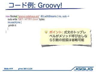 new Socket("groovy.codehaus.org", 80).withStreams { ins, outs ->
   outs.write "GET // HTTP/1.0nn".bytes
    outs.write("GET HTTP/1.0nn".bytes)
   ins.eachLine {
     println it
     println(it)
   }
 }




Slide #19    g*ws 2011.2.24
 