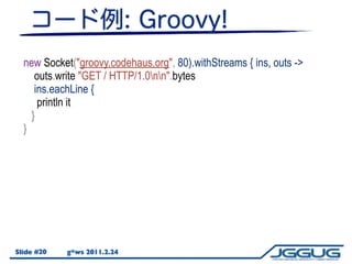 new Socket("groovy.codehaus.org", 80).withStreams { ins, outs ->
     outs.write "GET / HTTP/1.0nn".bytes
     ins.eachLine {
      println it
    }
  }




Slide #20   g*ws 2011.2.24
 