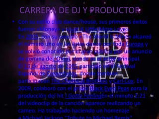 CARRERA DE DJ Y PRODUCTOR
• Con su estilo club dance/house, sus primeros éxitos
  fueron «Money» y «Just A Little More Love».
  En 2005, con su sencillo «The World Is Mine» alcanzó
  el número uno en las listas dance por toda Europa y
  se volvió conocido por el gran público por un anuncio
  de gomina deL'Oréal, donde es el actor principal.
  El 13 de agosto de 2005 participó en el Festival
  Español de Creamfields, donde también
  participaban The Chemical Brothers y Carl Cox. En
  2009, colaboró con el grupo Black Eyed Peas para la
  producción del hit I Gotta FeelingEn el minuto 2:21
  del videoclip de la canción aparece realizando un
  cameo. Ha trabajado haciendo un homenaje
 