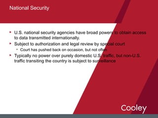 u U.S. national security agencies have broad powers to obtain access
to data transmitted internationally.
u Subject to authorization and legal review by special court
u Court has pushed back on occasion, but not often
u Typically no power over purely domestic U.S. traffic, but non-U.S.
traffic transiting the country is subject to surveillance
National Security
 