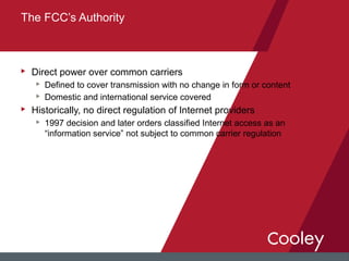 u Direct power over common carriers
u Defined to cover transmission with no change in form or content
u Domestic and international service covered
u Historically, no direct regulation of Internet providers
u 1997 decision and later orders classified Internet access as an
“information service” not subject to common carrier regulation
The FCC’s Authority
 