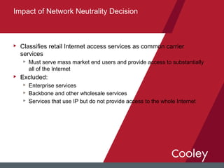 u Classifies retail Internet access services as common carrier
services
u Must serve mass market end users and provide access to substantially
all of the Internet
u Excluded:
u Enterprise services
u Backbone and other wholesale services
u Services that use IP but do not provide access to the whole Internet
Impact of Network Neutrality Decision
 